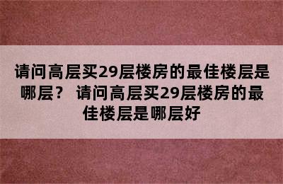 请问高层买29层楼房的最佳楼层是哪层？ 请问高层买29层楼房的最佳楼层是哪层好